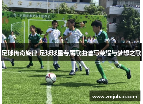 足球传奇旋律 足球球星专属歌曲谱写荣耀与梦想之歌
